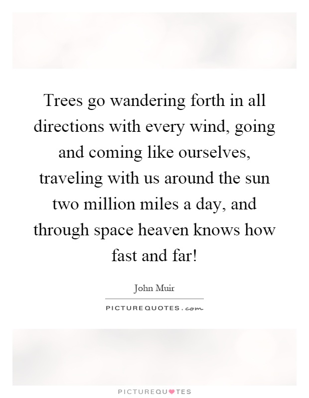 Trees go wandering forth in all directions with every wind, going and coming like ourselves, traveling with us around the sun two million miles a day, and through space heaven knows how fast and far! Picture Quote #1