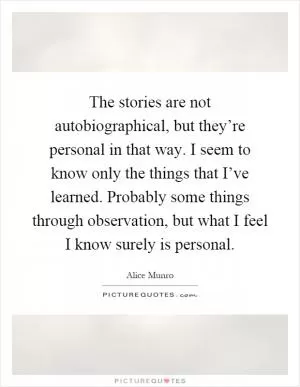 The stories are not autobiographical, but they’re personal in that way. I seem to know only the things that I’ve learned. Probably some things through observation, but what I feel I know surely is personal Picture Quote #1