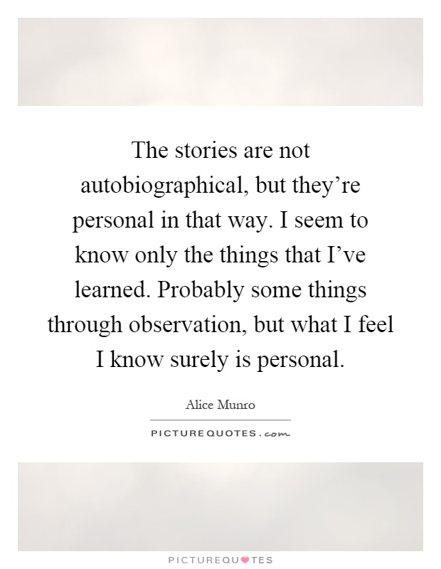 The stories are not autobiographical, but they're personal in that way. I seem to know only the things that I've learned. Probably some things through observation, but what I feel I know surely is personal Picture Quote #1