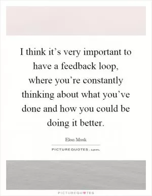 I think it’s very important to have a feedback loop, where you’re constantly thinking about what you’ve done and how you could be doing it better Picture Quote #1