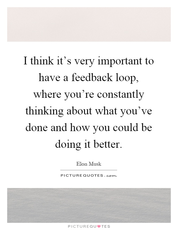 I think it's very important to have a feedback loop, where you're constantly thinking about what you've done and how you could be doing it better Picture Quote #1