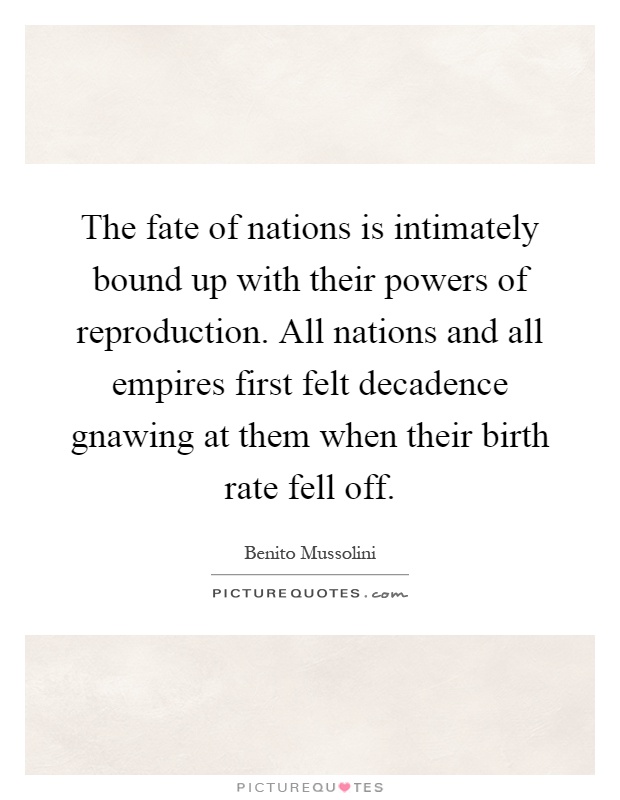 The fate of nations is intimately bound up with their powers of reproduction. All nations and all empires first felt decadence gnawing at them when their birth rate fell off Picture Quote #1