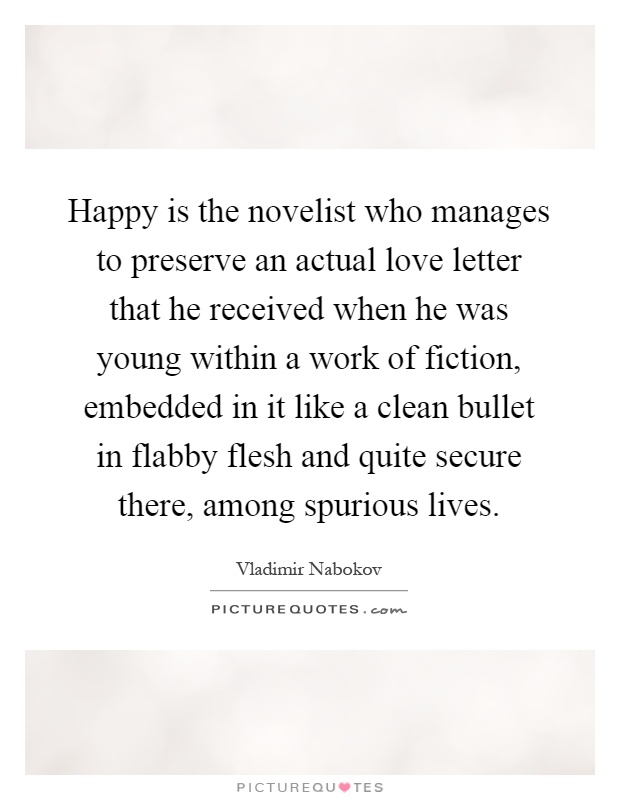 Happy is the novelist who manages to preserve an actual love letter that he received when he was young within a work of fiction, embedded in it like a clean bullet in flabby flesh and quite secure there, among spurious lives Picture Quote #1