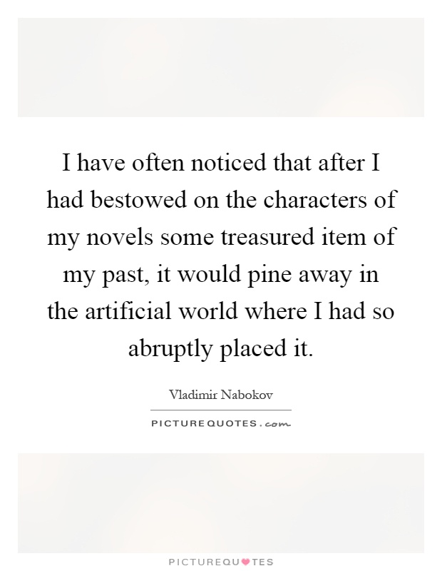I have often noticed that after I had bestowed on the characters of my novels some treasured item of my past, it would pine away in the artificial world where I had so abruptly placed it Picture Quote #1