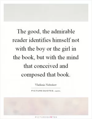 The good, the admirable reader identifies himself not with the boy or the girl in the book, but with the mind that conceived and composed that book Picture Quote #1