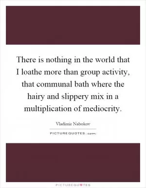 There is nothing in the world that I loathe more than group activity, that communal bath where the hairy and slippery mix in a multiplication of mediocrity Picture Quote #1