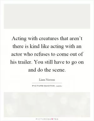 Acting with creatures that aren’t there is kind like acting with an actor who refuses to come out of his trailer. You still have to go on and do the scene Picture Quote #1