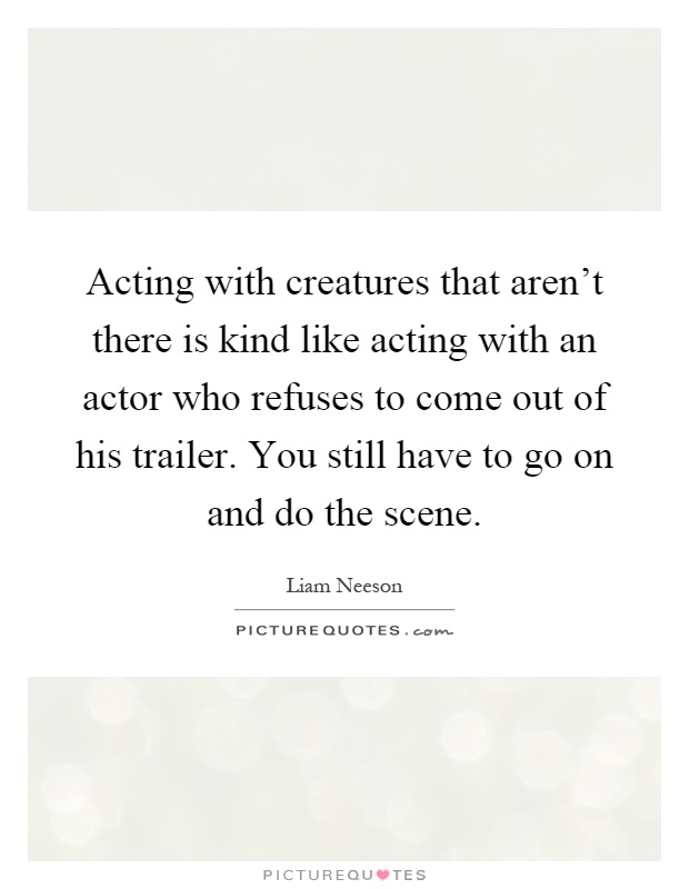 Acting with creatures that aren't there is kind like acting with an actor who refuses to come out of his trailer. You still have to go on and do the scene Picture Quote #1