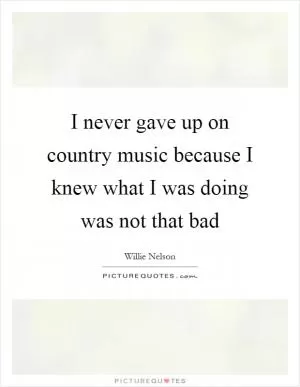 I never gave up on country music because I knew what I was doing was not that bad Picture Quote #1