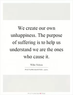 We create our own unhappiness. The purpose of suffering is to help us understand we are the ones who cause it Picture Quote #1