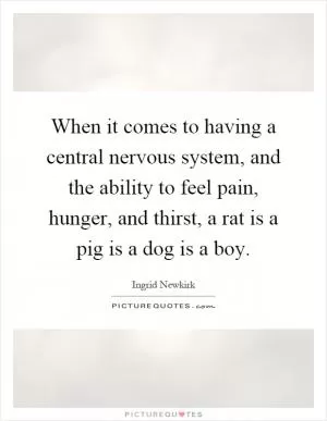 When it comes to having a central nervous system, and the ability to feel pain, hunger, and thirst, a rat is a pig is a dog is a boy Picture Quote #1