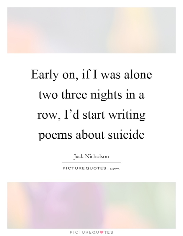 Early on, if I was alone two three nights in a row, I'd start writing poems about suicide Picture Quote #1
