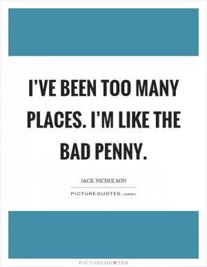 I’ve been too many places. I’m like the bad penny Picture Quote #1