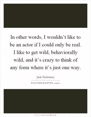 In other words, I wouldn’t like to be an actor if I could only be real. I like to get wild, behaviorally wild, and it’s crazy to think of any form where it’s just one way Picture Quote #1