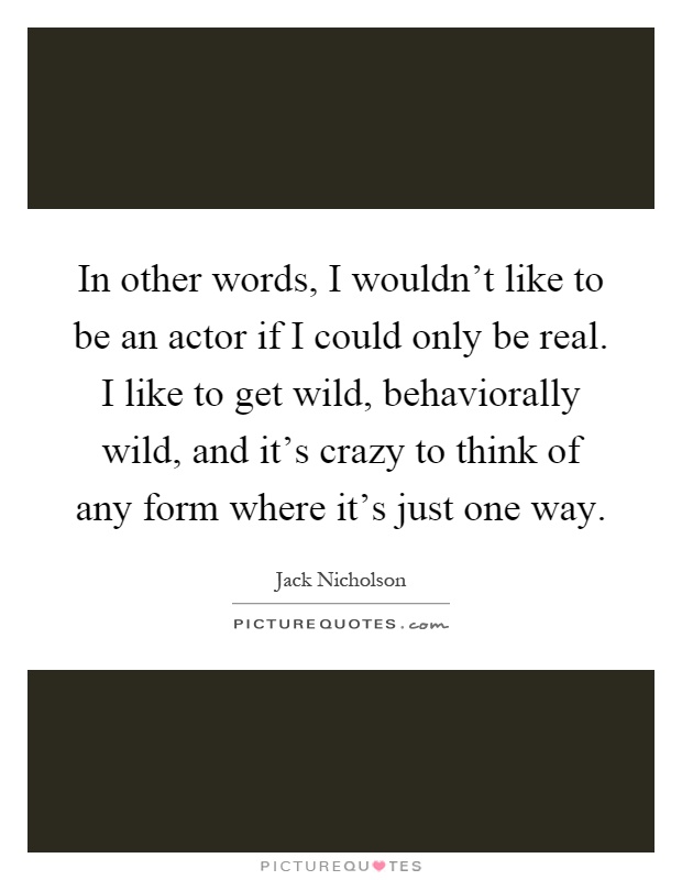 In other words, I wouldn't like to be an actor if I could only be real. I like to get wild, behaviorally wild, and it's crazy to think of any form where it's just one way Picture Quote #1