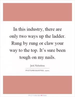 In this industry, there are only two ways up the ladder. Rung by rung or claw your way to the top. It’s sure been tough on my nails Picture Quote #1