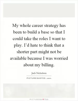 My whole career strategy has been to build a base so that I could take the roles I want to play. I’d hate to think that a shorter part might not be available because I was worried about my billing Picture Quote #1