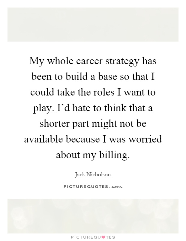 My whole career strategy has been to build a base so that I could take the roles I want to play. I'd hate to think that a shorter part might not be available because I was worried about my billing Picture Quote #1