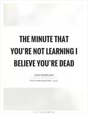 The minute that you’re not learning I believe you’re dead Picture Quote #1