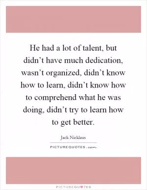 He had a lot of talent, but didn’t have much dedication, wasn’t organized, didn’t know how to learn, didn’t know how to comprehend what he was doing, didn’t try to learn how to get better Picture Quote #1