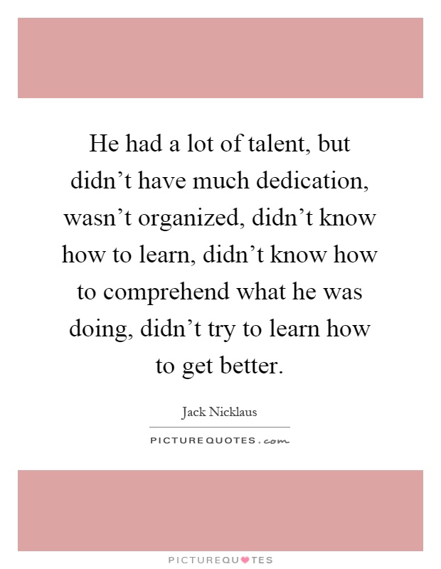 He had a lot of talent, but didn't have much dedication, wasn't organized, didn't know how to learn, didn't know how to comprehend what he was doing, didn't try to learn how to get better Picture Quote #1