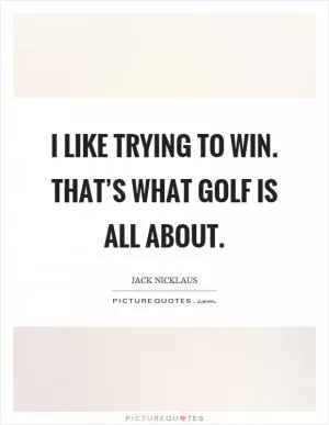 I like trying to win. That’s what golf is all about Picture Quote #1