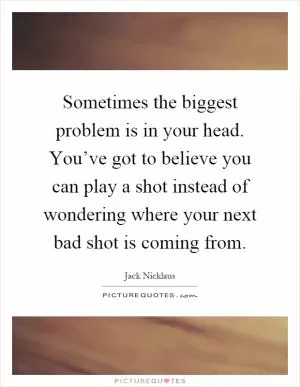 Sometimes the biggest problem is in your head. You’ve got to believe you can play a shot instead of wondering where your next bad shot is coming from Picture Quote #1