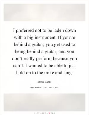 I preferred not to be laden down with a big instrument. If you’re behind a guitar, you get used to being behind a guitar, and you don’t really perform because you can’t. I wanted to be able to just hold on to the mike and sing Picture Quote #1