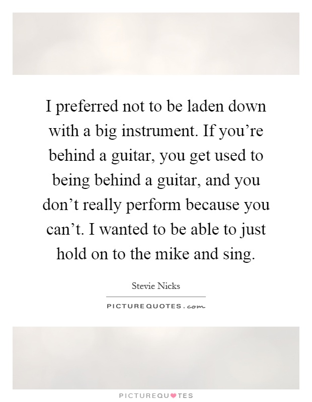 I preferred not to be laden down with a big instrument. If you're behind a guitar, you get used to being behind a guitar, and you don't really perform because you can't. I wanted to be able to just hold on to the mike and sing Picture Quote #1