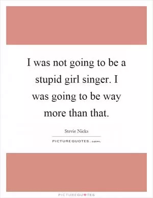 I was not going to be a stupid girl singer. I was going to be way more than that Picture Quote #1
