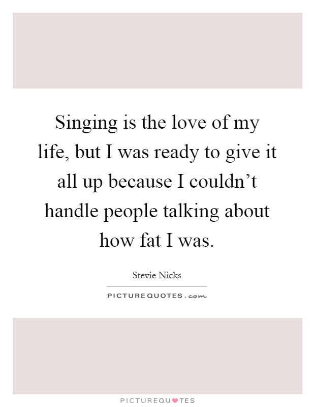 Singing is the love of my life, but I was ready to give it all up because I couldn't handle people talking about how fat I was Picture Quote #1