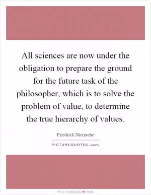 All sciences are now under the obligation to prepare the ground for the future task of the philosopher, which is to solve the problem of value, to determine the true hierarchy of values Picture Quote #1