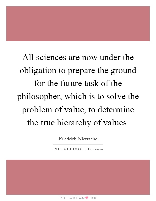 All sciences are now under the obligation to prepare the ground for the future task of the philosopher, which is to solve the problem of value, to determine the true hierarchy of values Picture Quote #1