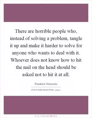 There are horrible people who, instead of solving a problem, tangle it up and make it harder to solve for anyone who wants to deal with it. Whoever does not know how to hit the nail on the head should be asked not to hit it at all Picture Quote #1