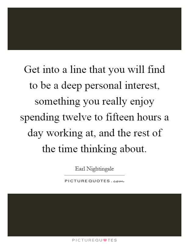 Get into a line that you will find to be a deep personal interest, something you really enjoy spending twelve to fifteen hours a day working at, and the rest of the time thinking about Picture Quote #1