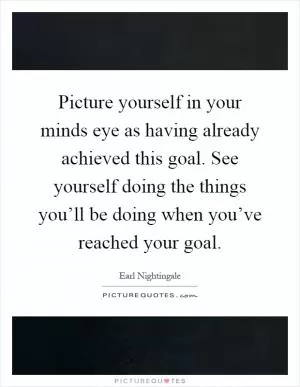 Picture yourself in your minds eye as having already achieved this goal. See yourself doing the things you’ll be doing when you’ve reached your goal Picture Quote #1