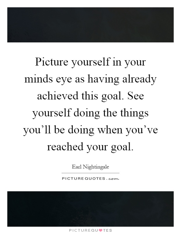 Picture yourself in your minds eye as having already achieved this goal. See yourself doing the things you'll be doing when you've reached your goal Picture Quote #1