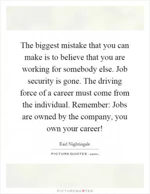 The biggest mistake that you can make is to believe that you are working for somebody else. Job security is gone. The driving force of a career must come from the individual. Remember: Jobs are owned by the company, you own your career! Picture Quote #1