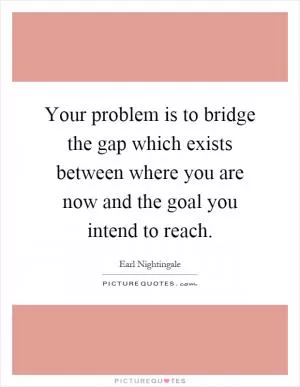 Your problem is to bridge the gap which exists between where you are now and the goal you intend to reach Picture Quote #1