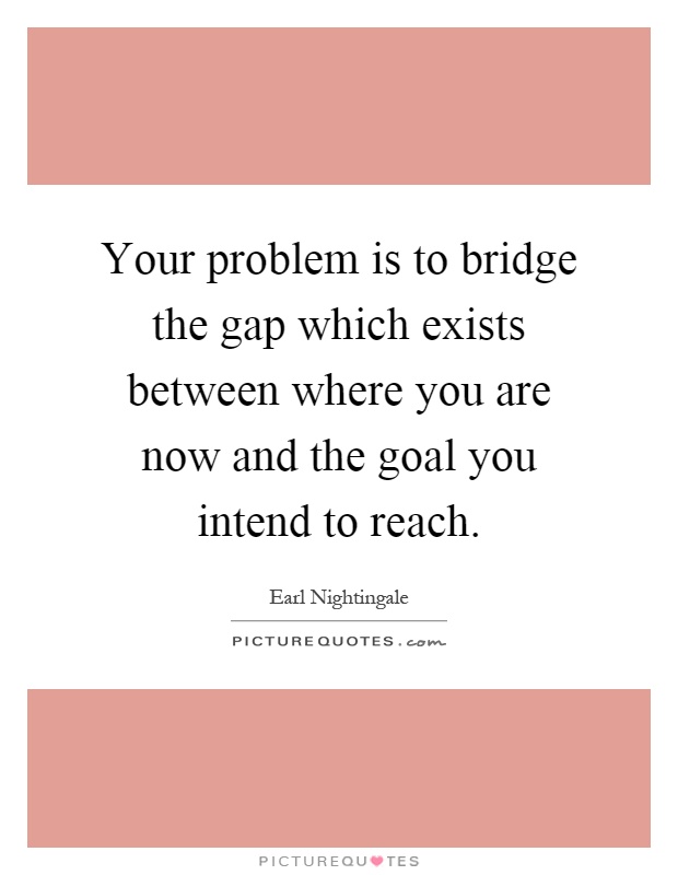 Your problem is to bridge the gap which exists between where you are now and the goal you intend to reach Picture Quote #1