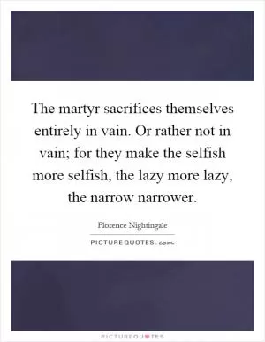 The martyr sacrifices themselves entirely in vain. Or rather not in vain; for they make the selfish more selfish, the lazy more lazy, the narrow narrower Picture Quote #1