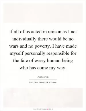 If all of us acted in unison as I act individually there would be no wars and no poverty. I have made myself personally responsible for the fate of every human being who has come my way Picture Quote #1