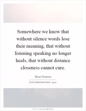 Somewhere we know that without silence words lose their meaning, that without listening speaking no longer heals, that without distance closeness cannot cure Picture Quote #1
