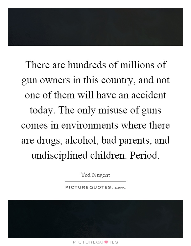 There are hundreds of millions of gun owners in this country, and not one of them will have an accident today. The only misuse of guns comes in environments where there are drugs, alcohol, bad parents, and undisciplined children. Period Picture Quote #1