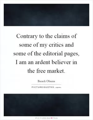 Contrary to the claims of some of my critics and some of the editorial pages, I am an ardent believer in the free market Picture Quote #1