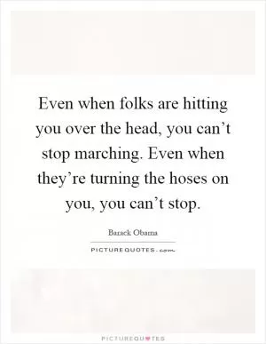 Even when folks are hitting you over the head, you can’t stop marching. Even when they’re turning the hoses on you, you can’t stop Picture Quote #1