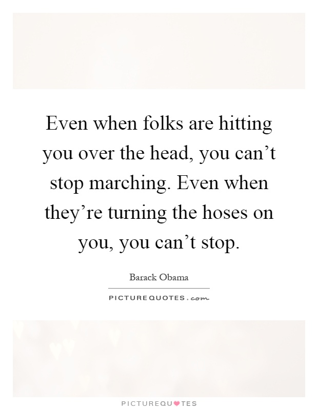 Even when folks are hitting you over the head, you can't stop marching. Even when they're turning the hoses on you, you can't stop Picture Quote #1
