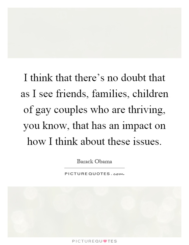 I think that there's no doubt that as I see friends, families, children of gay couples who are thriving, you know, that has an impact on how I think about these issues Picture Quote #1