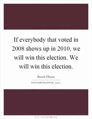 If everybody that voted in 2008 shows up in 2010, we will win this election. We will win this election Picture Quote #1