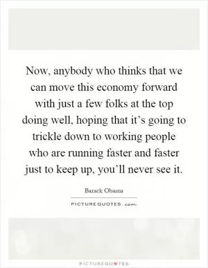 Now, anybody who thinks that we can move this economy forward with just a few folks at the top doing well, hoping that it’s going to trickle down to working people who are running faster and faster just to keep up, you’ll never see it Picture Quote #1